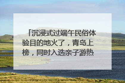 沉浸式过端午民俗体验目的地火了，青岛上榜，同时入选亲子游热门Top10