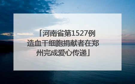 河南省第1527例造血干细胞捐献者在郑州完成爱心传递