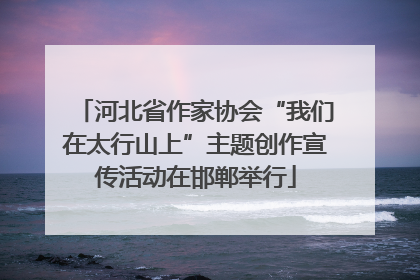 河北省作家协会“我们在太行山上”主题创作宣传活动在邯郸举行