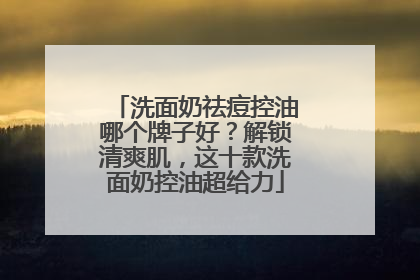 洗面奶祛痘控油哪个牌子好？解锁清爽肌，这十款洗面奶控油超给力