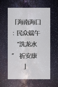 海南海口：民众端午 “洗龙水” 祈安康
