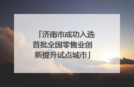 济南市成功入选首批全国零售业创新提升试点城市