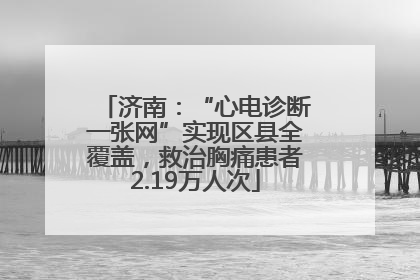 济南：“心电诊断一张网”实现区县全覆盖，救治胸痛患者2.19万人次