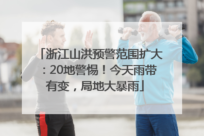 浙江山洪预警范围扩大：20地警惕！今天雨带有变，局地大暴雨