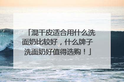 混干皮适合用什么洗面奶比较好，什么牌子洗面奶好值得选购！
