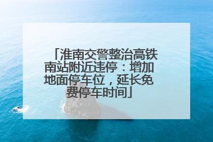 淮南交警整治高铁南站附近违停：增加地面停车位，延长免费停车时间