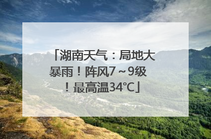 湖南天气：局地大暴雨！阵风7～9级！最高温34℃