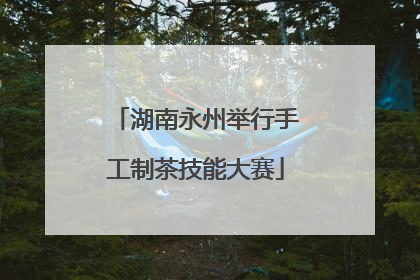 湖南永州举行手工制茶技能大赛