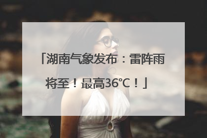 湖南气象发布：雷阵雨将至！最高36℃！