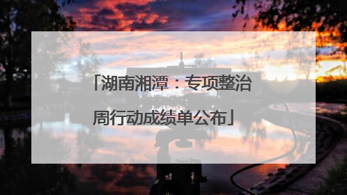 湖南湘潭：专项整治周行动成绩单公布