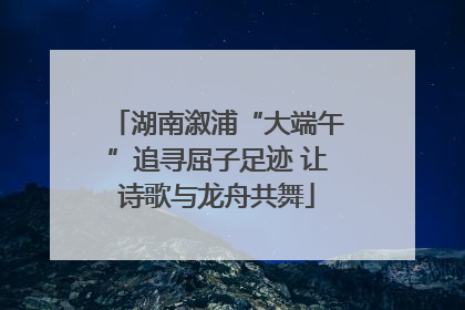 湖南溆浦“大端午”追寻屈子足迹 让诗歌与龙舟共舞