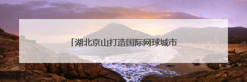 湖北京山打造国际网球城市名片 九月将迎全球精英