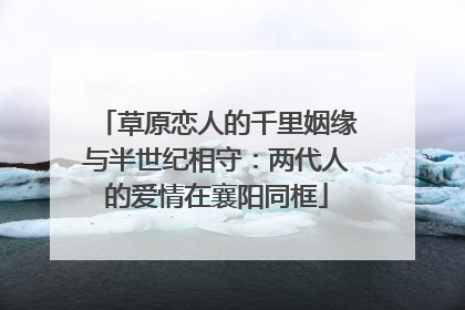 草原恋人的千里姻缘与半世纪相守：两代人的爱情在襄阳同框