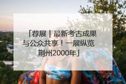 荐展｜最新考古成果与公众共享！一展纵览荆州2000年