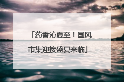 药香沁夏至！国风市集迎接盛夏来临