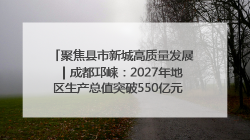 聚焦县市新城高质量发展｜成都邛崃：2027年地区生产总值突破550亿元、建成五百亿级园区