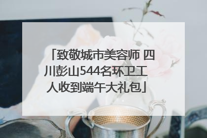致敬城市美容师 四川彭山544名环卫工人收到端午大礼包