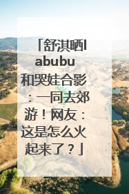 舒淇晒labubu和哭娃合影：一同去郊游！网友：这是怎么火起来了？