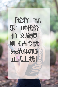 诠释“忧乐”时代价值 文旅短剧《古今忧乐范仲淹》正式上线