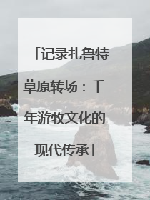 记录扎鲁特草原转场：千年游牧文化的现代传承