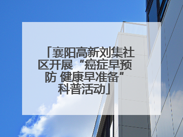 襄阳高新刘集社区开展“癌症早预防 健康早准备”科普活动