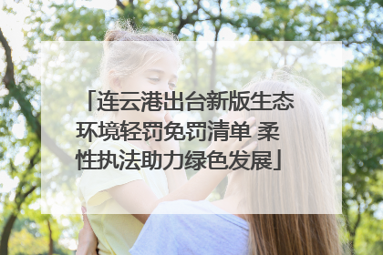 连云港出台新版生态环境轻罚免罚清单 柔性执法助力绿色发展