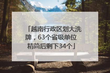 越南行政区划大洗牌，63个省级单位精简后剩下34个