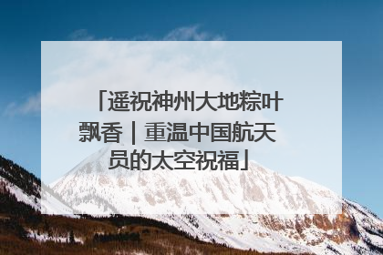 遥祝神州大地粽叶飘香｜重温中国航天员的太空祝福