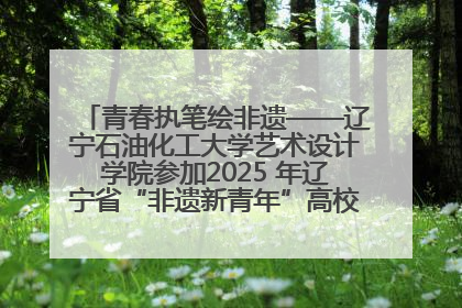 青春执笔绘非遗——辽宁石油化工大学艺术设计学院参加2025 年辽宁省“非遗新青年”高校优秀作品推荐活动