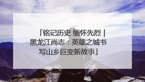 铭记历史 缅怀先烈｜黑龙江尚志：英雄之城书写山乡巨变新故事