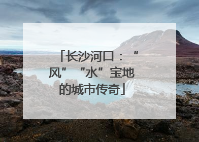 长沙河口：“风”“水”宝地的城市传奇