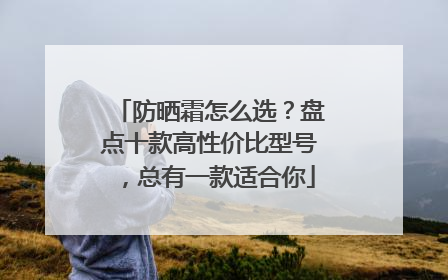 防晒霜怎么选？盘点十款高性价比型号，总有一款适合你