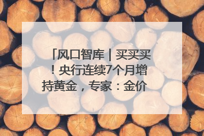 风口智库｜买买买！央行连续7个月增持黄金，专家：金价或仍易涨难跌