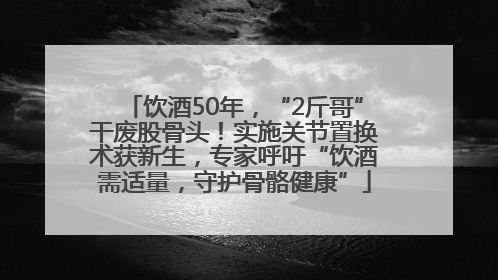 饮酒50年，“2斤哥”干废股骨头！实施关节置换术获新生，专家呼吁“饮酒需适量，守护骨骼健康”