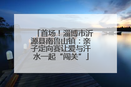 首场！淄博市沂源县南鲁山镇：亲子定向赛让爱与汗水一起“闯关”