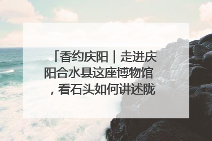香约庆阳｜走进庆阳合水县这座博物馆，看石头如何讲述陇东千年历史