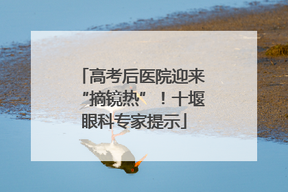 高考后医院迎来“摘镜热”！十堰眼科专家提示