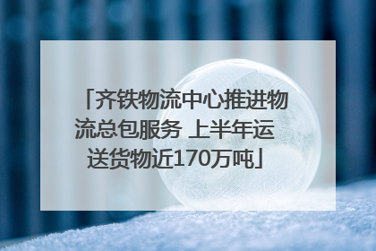 齐铁物流中心推进物流总包服务 上半年运送货物近170万吨