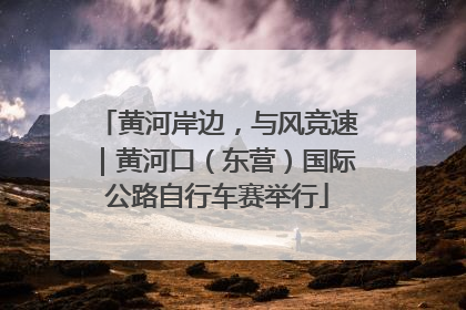 黄河岸边，与风竞速｜黄河口（东营）国际公路自行车赛举行