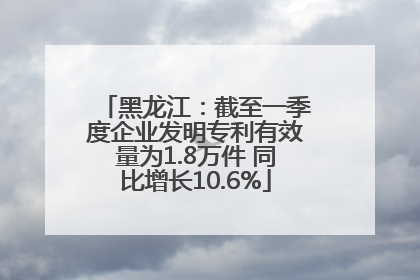 黑龙江：截至一季度企业发明专利有效量为1.8万件 同比增长10.6%