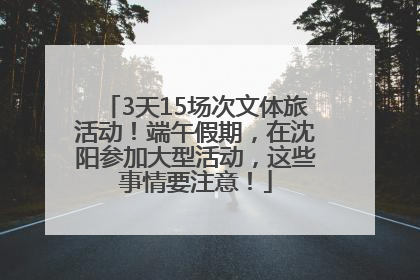 3天15场次文体旅活动！端午假期，在沈阳参加大型活动，这些事情要注意！
