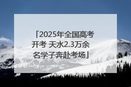 2025年全国高考开考 天水2.3万余名学子奔赴考场