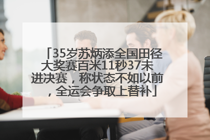 35岁苏炳添全国田径大奖赛百米11秒37未进决赛，称状态不如以前，全运会争取上替补