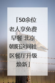 50余位老人享免费早餐 北京朝阳这间社区餐厅升级焕新