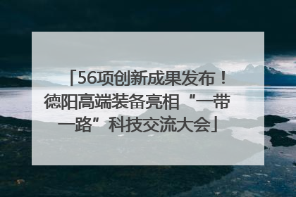 56项创新成果发布！德阳高端装备亮相“一带一路”科技交流大会