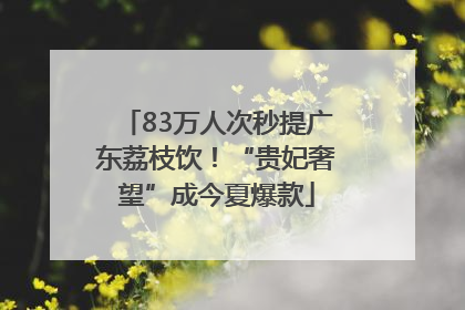 83万人次秒提广东荔枝饮！“贵妃奢望”成今夏爆款